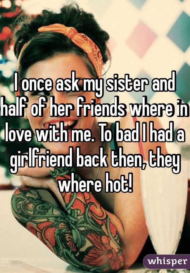 I once ask my sister and half of her friends where in love with me. To bad I had a girlfriend back then, they where hot! 