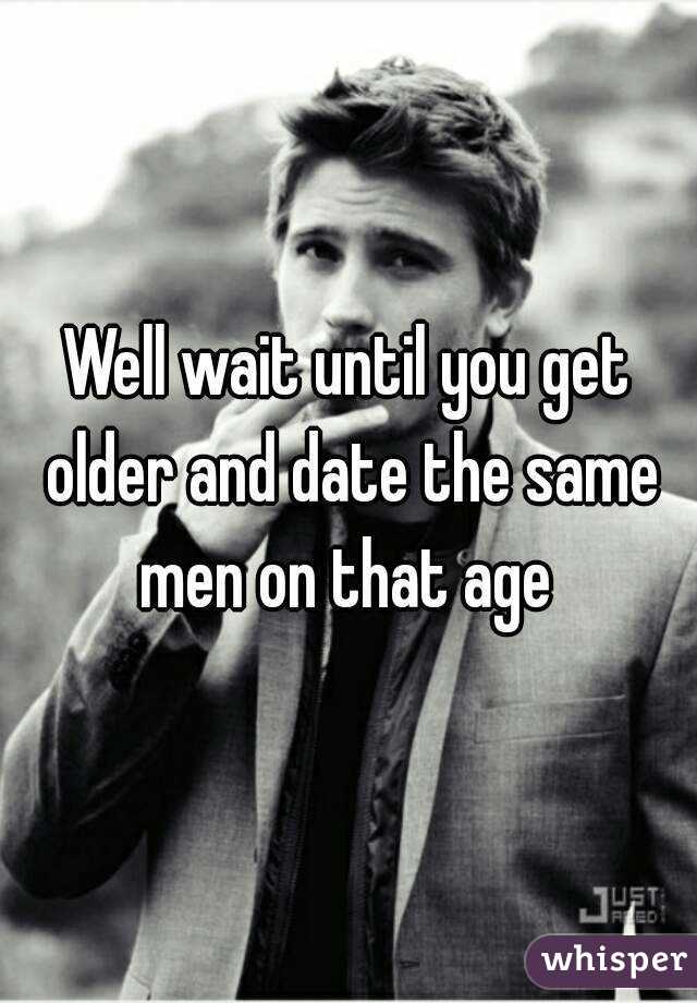 Well wait until you get older and date the same men on that age 