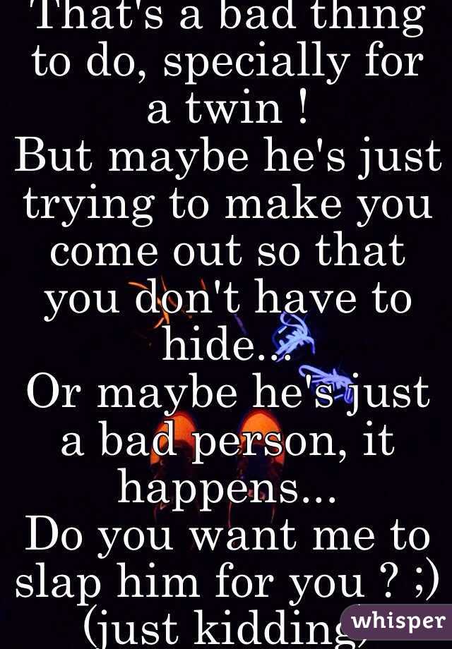 That's a bad thing to do, specially for a twin ! 
But maybe he's just trying to make you come out so that you don't have to hide...
Or maybe he's just a bad person, it happens...
Do you want me to slap him for you ? ;) (just kidding) 