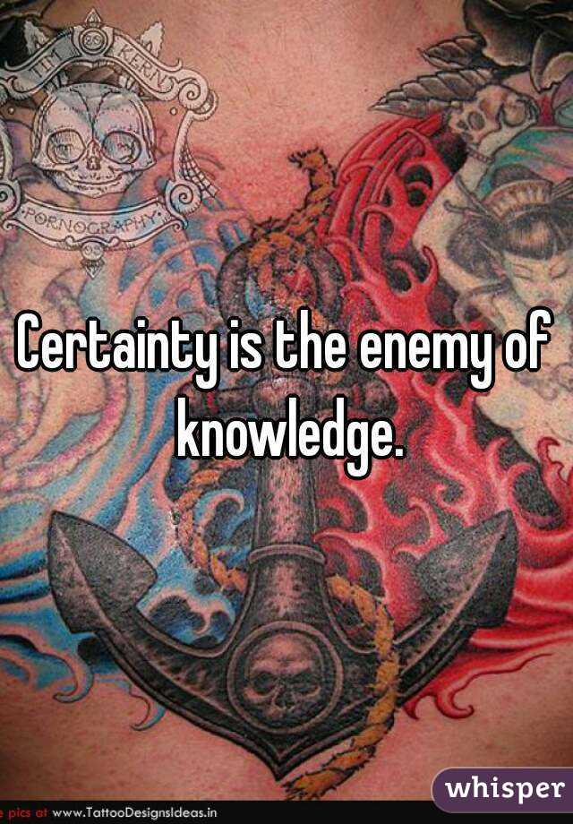 Certainty is the enemy of knowledge.