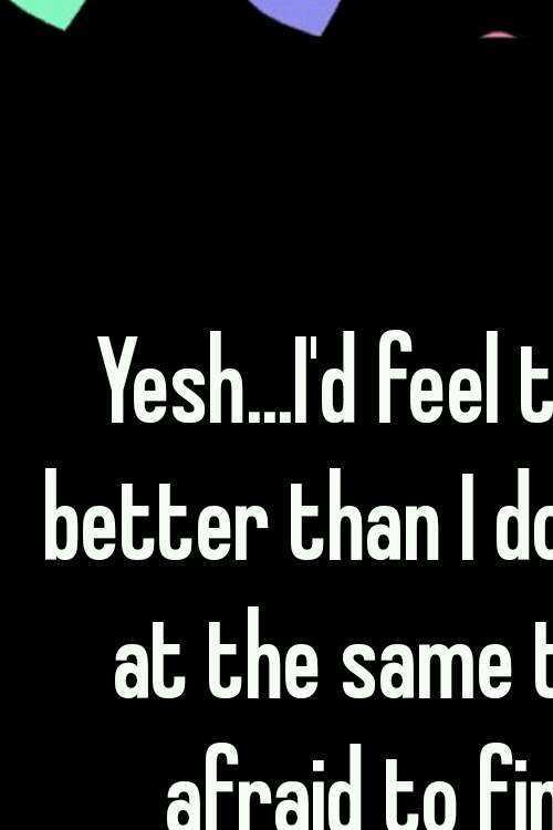 Yesh...I'd feel twice as better than I do now. But at the same time, I'm afraid to find out.