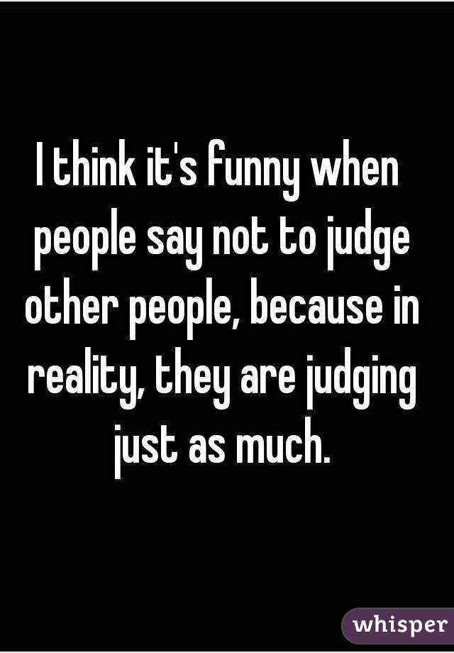 I think it's funny when people say not to judge other people, because in reality, they are judging just as much.