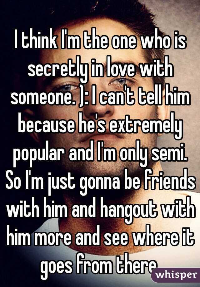 I think I'm the one who is secretly in love with someone. ): I can't tell him because he's extremely popular and I'm only semi. So I'm just gonna be friends with him and hangout with him more and see where it goes from there. 