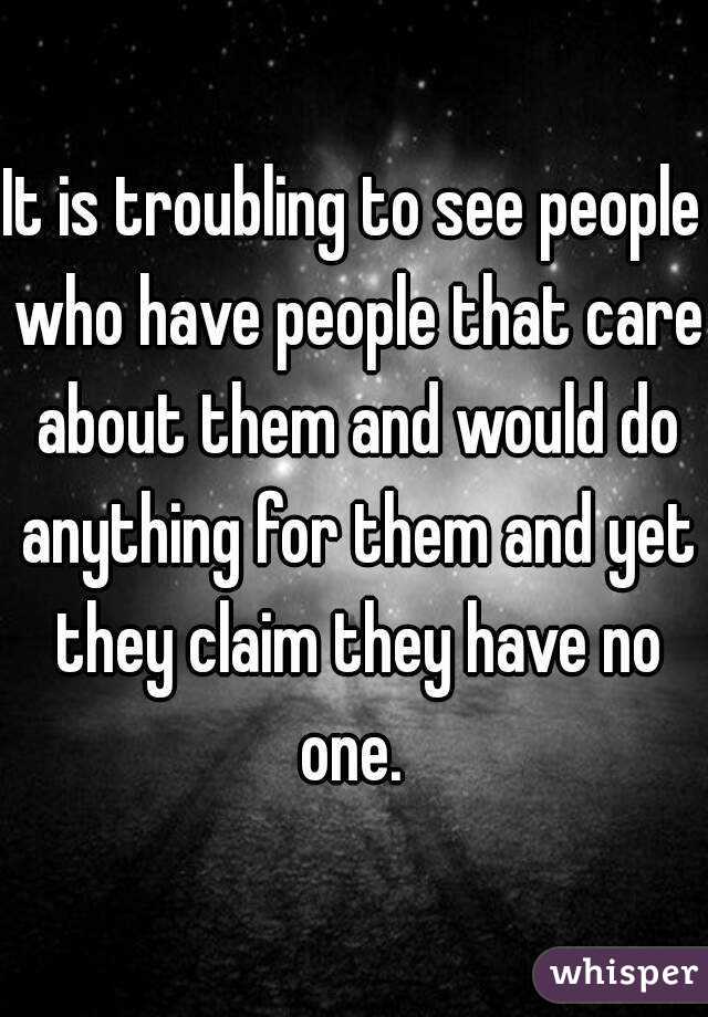 It is troubling to see people who have people that care about them and would do anything for them and yet they claim they have no one. 