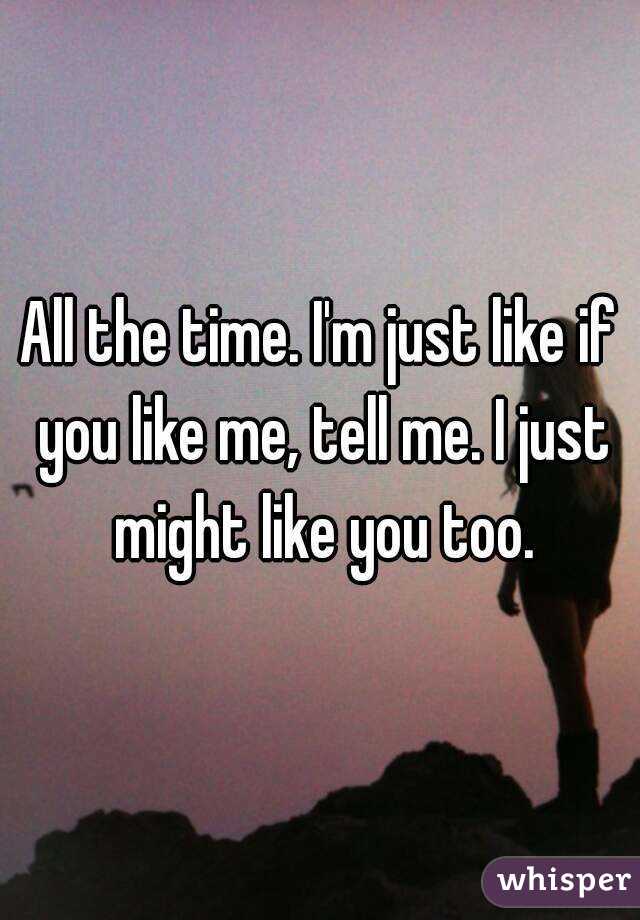 All the time. I'm just like if you like me, tell me. I just might like you too.