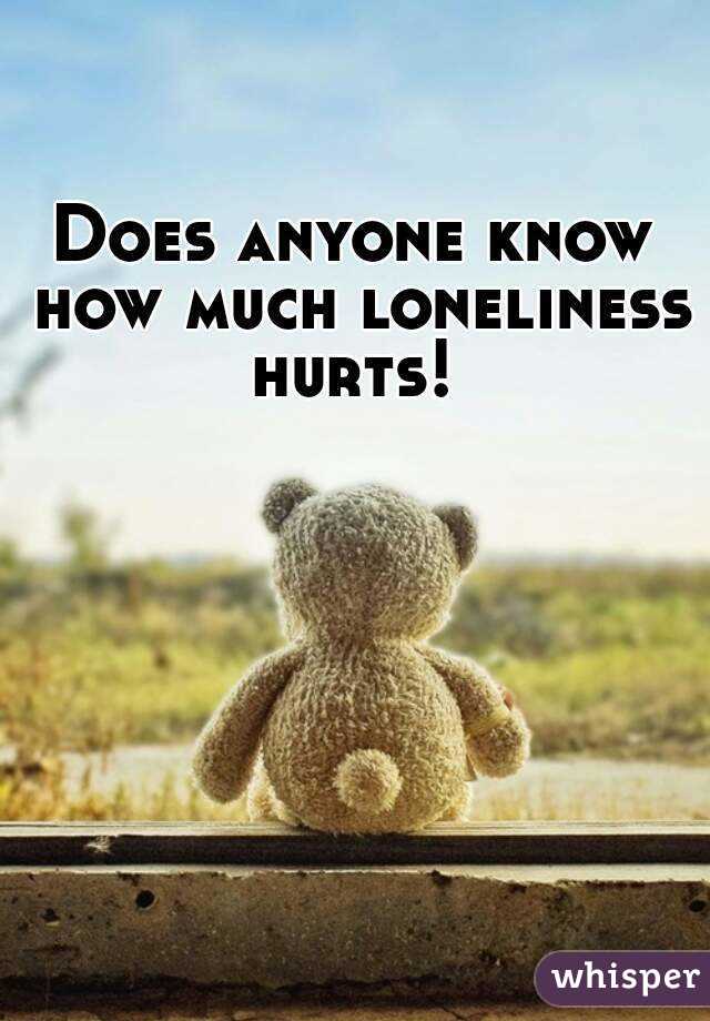 Does anyone know how much loneliness hurts! 