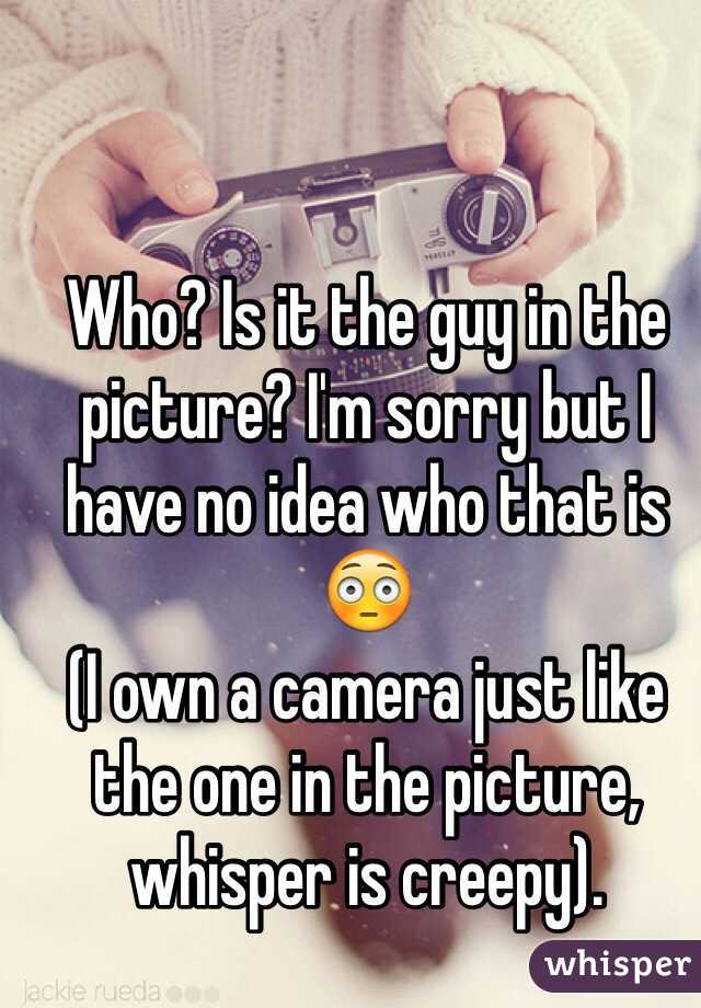 Who? Is it the guy in the picture? I'm sorry but I have no idea who that is 😳
(I own a camera just like the one in the picture, whisper is creepy).