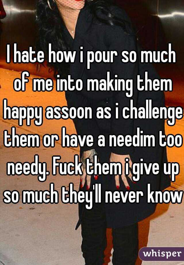 I hate how i pour so much of me into making them happy assoon as i challenge them or have a needim too needy. Fuck them i give up so much they'll never know