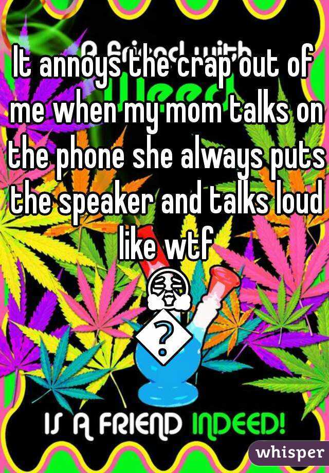 It annoys the crap out of me when my mom talks on the phone she always puts the speaker and talks loud like wtf 😤😒