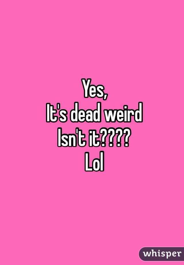 Yes, 
It's dead weird 
Isn't it???? 
Lol