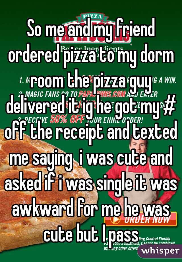 So me and my friend ordered pizza to my dorm room the pizza guy delivered it ig he got my # off the receipt and texted me saying  i was cute and asked if i was single it was awkward for me he was cute but I pass
