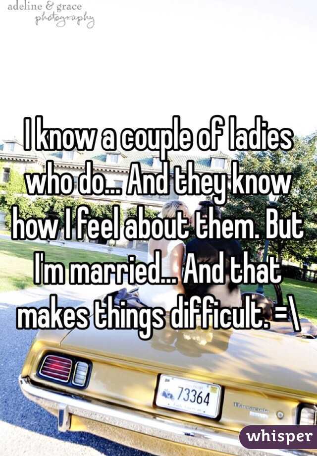 I know a couple of ladies who do... And they know how I feel about them. But I'm married... And that makes things difficult. =\