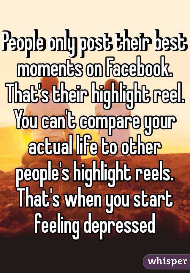 People only post their best moments on Facebook. That's their highlight reel. You can't compare your actual life to other people's highlight reels. That's when you start feeling depressed