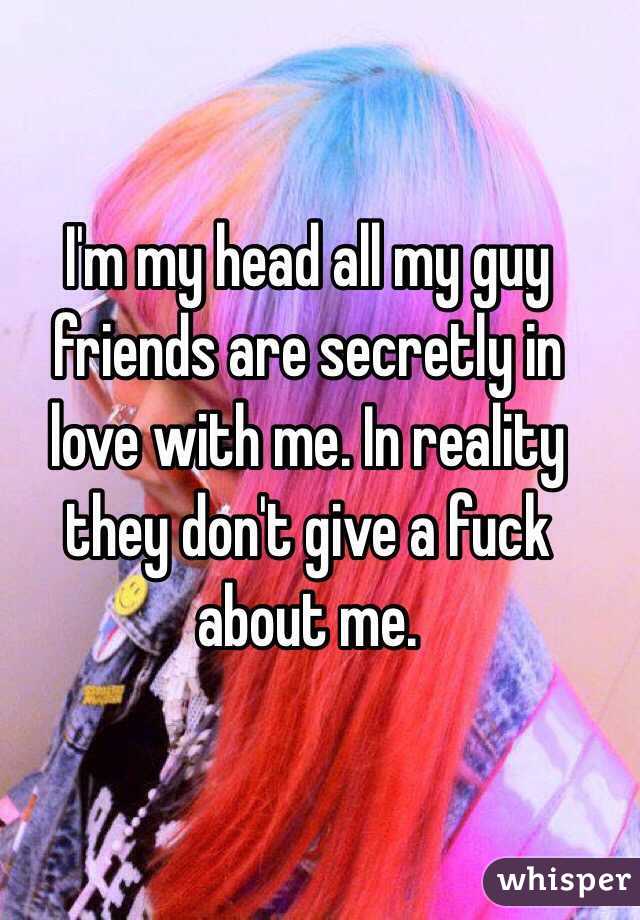 I'm my head all my guy friends are secretly in love with me. In reality they don't give a fuck about me. 