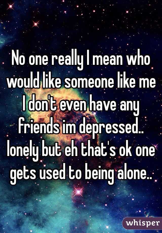 No one really I mean who would like someone like me I don't even have any friends im depressed.. lonely but eh that's ok one gets used to being alone..