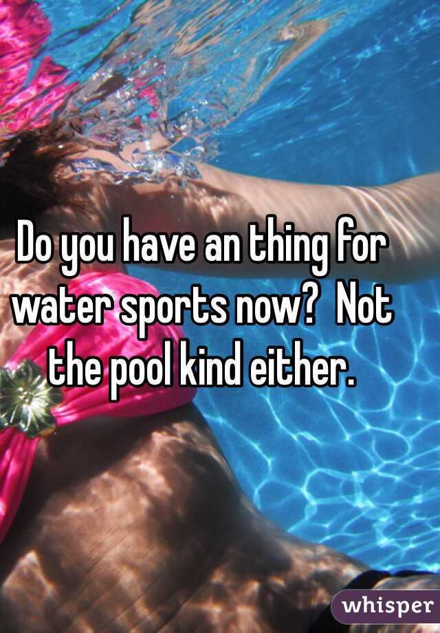 Do you have an thing for water sports now?  Not the pool kind either. 