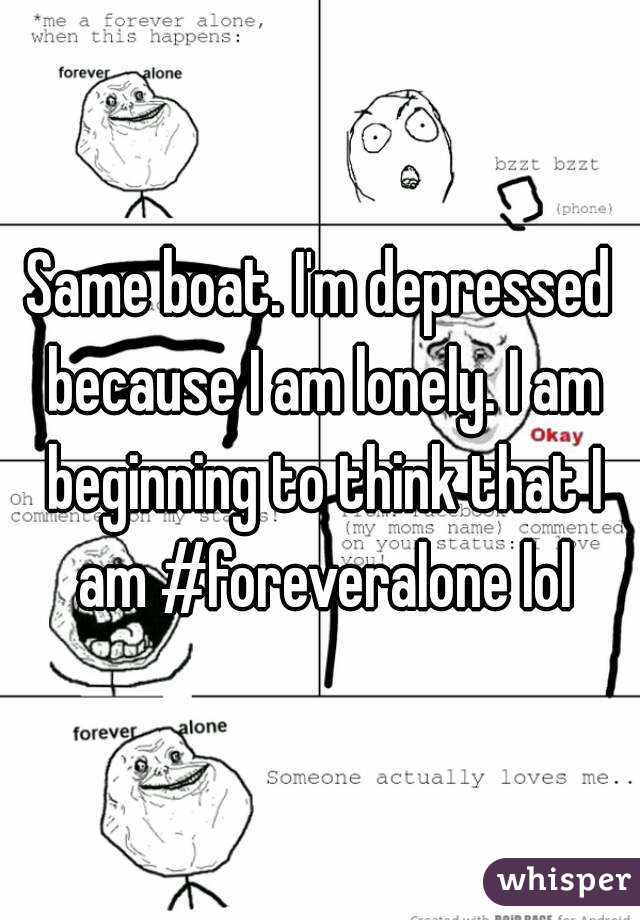 Same boat. I'm depressed because I am lonely. I am beginning to think that I am #foreveralone lol