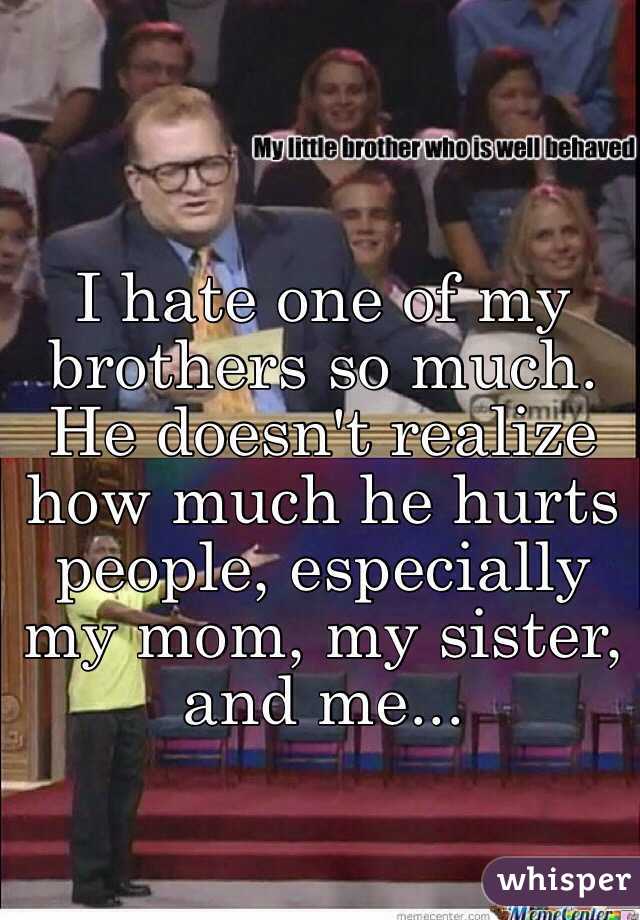 I hate one of my brothers so much. He doesn't realize how much he hurts people, especially my mom, my sister, and me...