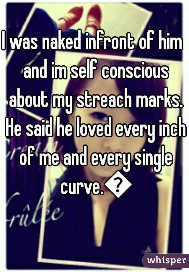 I was naked infront of him  and im self conscious about my streach marks. He said he loved every inch of me and every single curve.😍