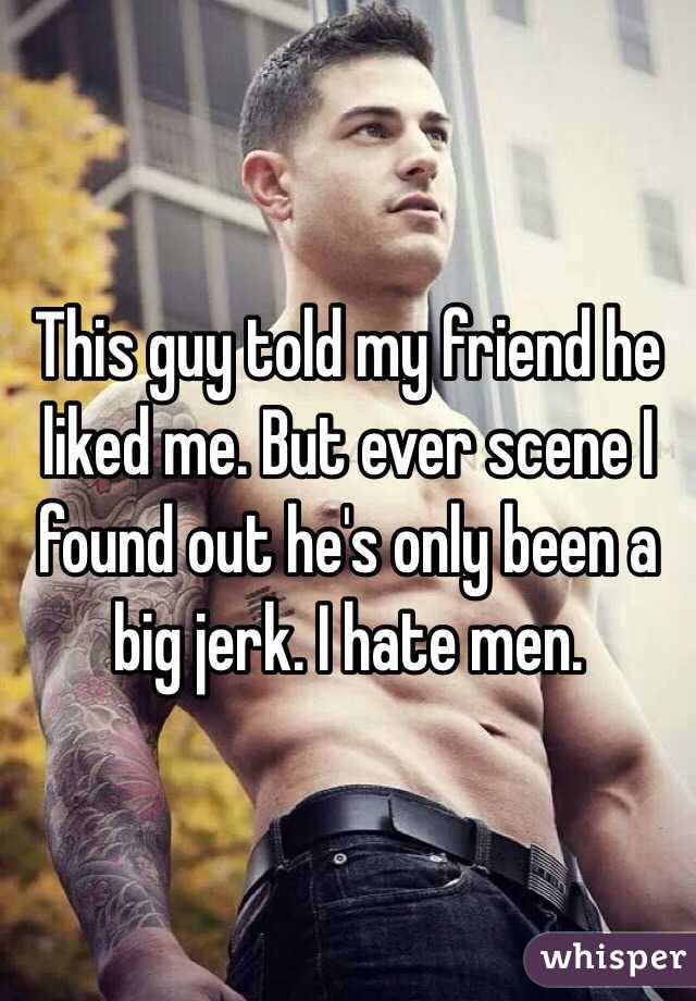 This guy told my friend he liked me. But ever scene I found out he's only been a big jerk. I hate men.