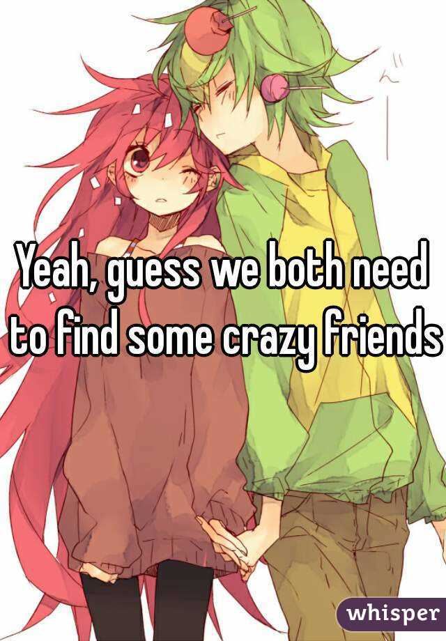 Yeah, guess we both need to find some crazy friends