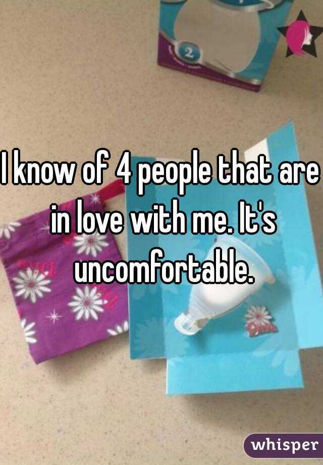 I know of 4 people that are in love with me. It's uncomfortable.