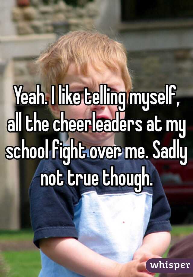 Yeah. I like telling myself, all the cheerleaders at my school fight over me. Sadly not true though.