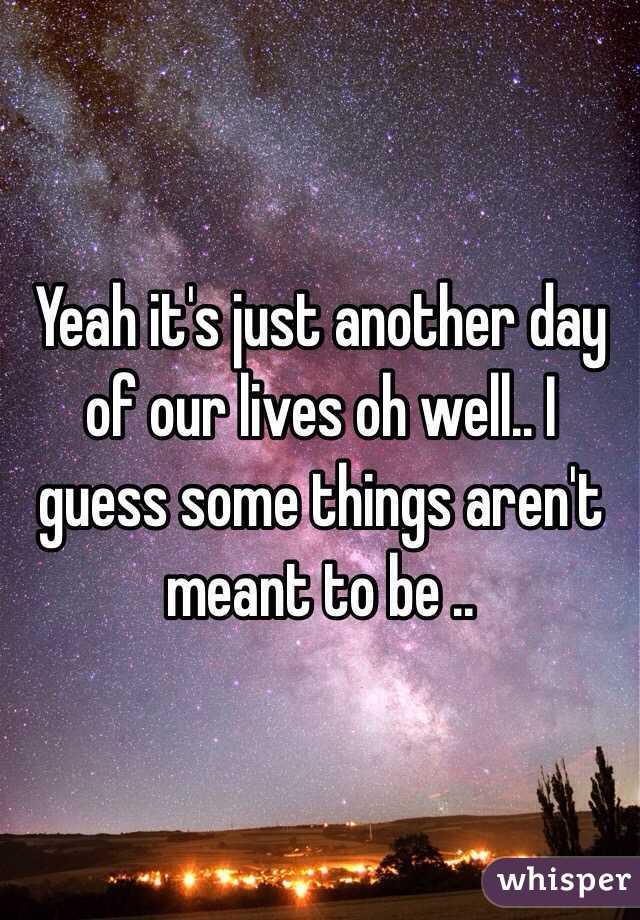 Yeah it's just another day of our lives oh well.. I guess some things aren't meant to be ..