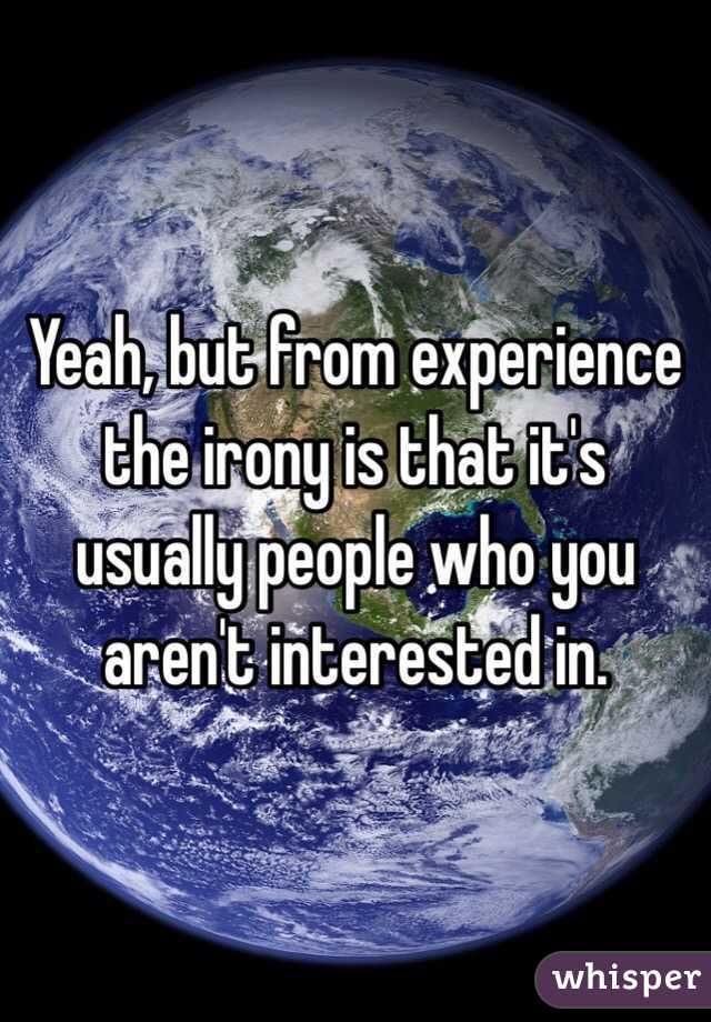 Yeah, but from experience the irony is that it's usually people who you aren't interested in.