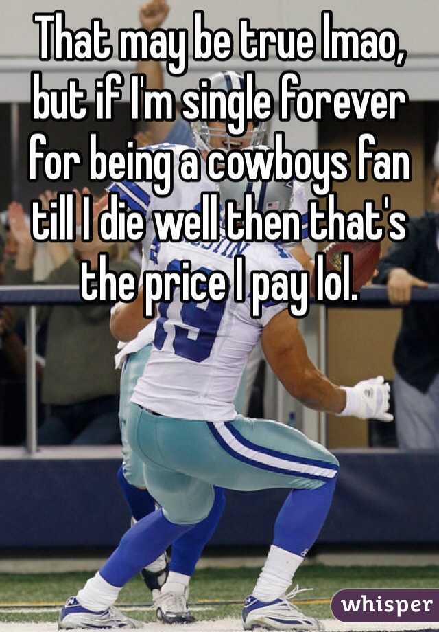 That may be true lmao, but if I'm single forever for being a cowboys fan till I die well then that's the price I pay lol. 