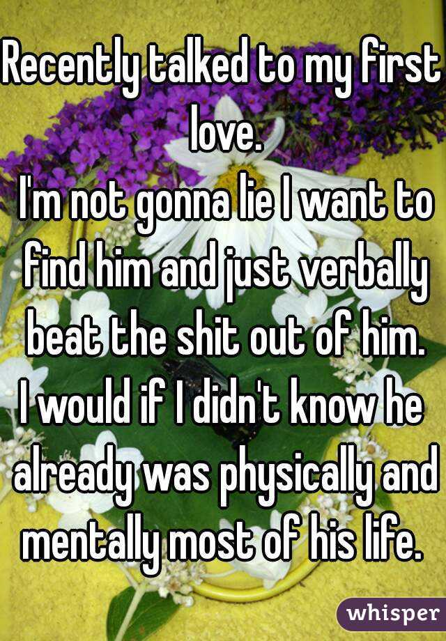 Recently talked to my first love.
 I'm not gonna lie I want to find him and just verbally beat the shit out of him.
I would if I didn't know he already was physically and mentally most of his life. 