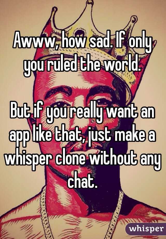Awww, how sad. If only you ruled the world.

But if you really want an app like that, just make a whisper clone without any chat.
