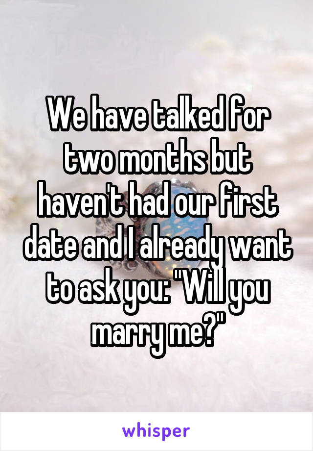 We have talked for two months but haven't had our first date and I already want to ask you: "Will you marry me?"