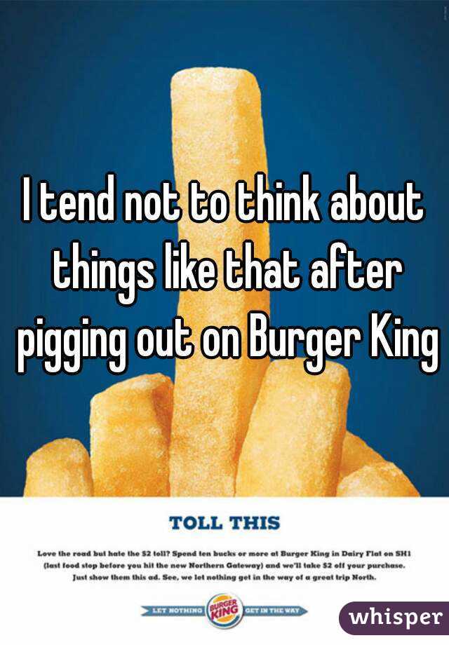 I tend not to think about things like that after pigging out on Burger King 
