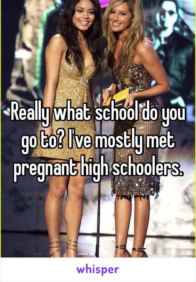 Really what school do you go to? I've mostly met pregnant high schoolers.