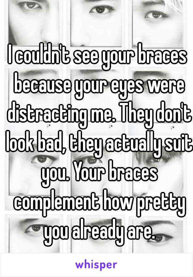 I couldn't see your braces because your eyes were distracting me. They don't look bad, they actually suit you. Your braces complement how pretty you already are.