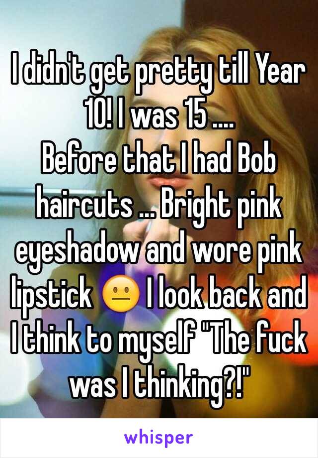 I didn't get pretty till Year 10! I was 15 .... 
Before that I had Bob haircuts ... Bright pink eyeshadow and wore pink lipstick 😐 I look back and I think to myself "The fuck was I thinking?!" 