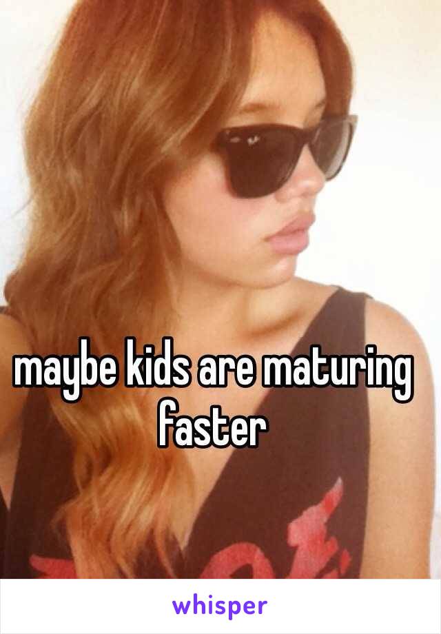 maybe kids are maturing faster 