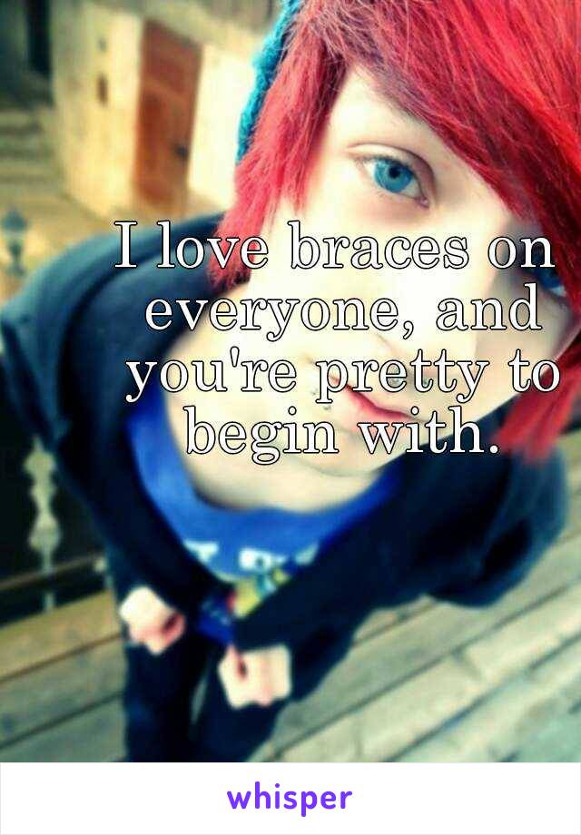 I love braces on everyone, and you're pretty to begin with.