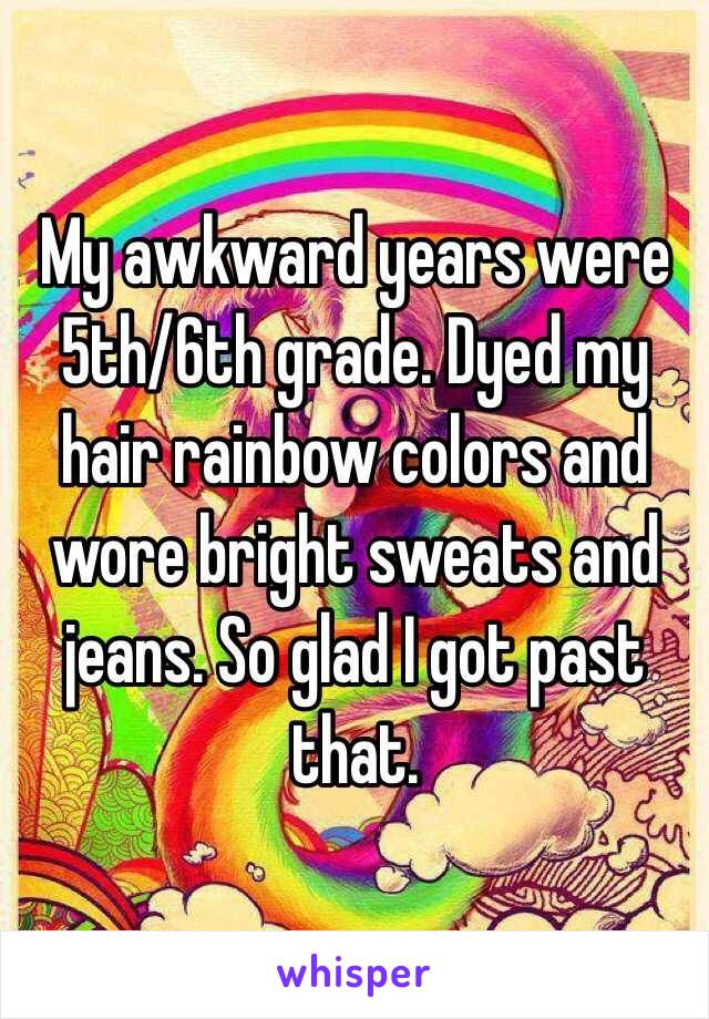 My awkward years were 5th/6th grade. Dyed my hair rainbow colors and wore bright sweats and jeans. So glad I got past that. 