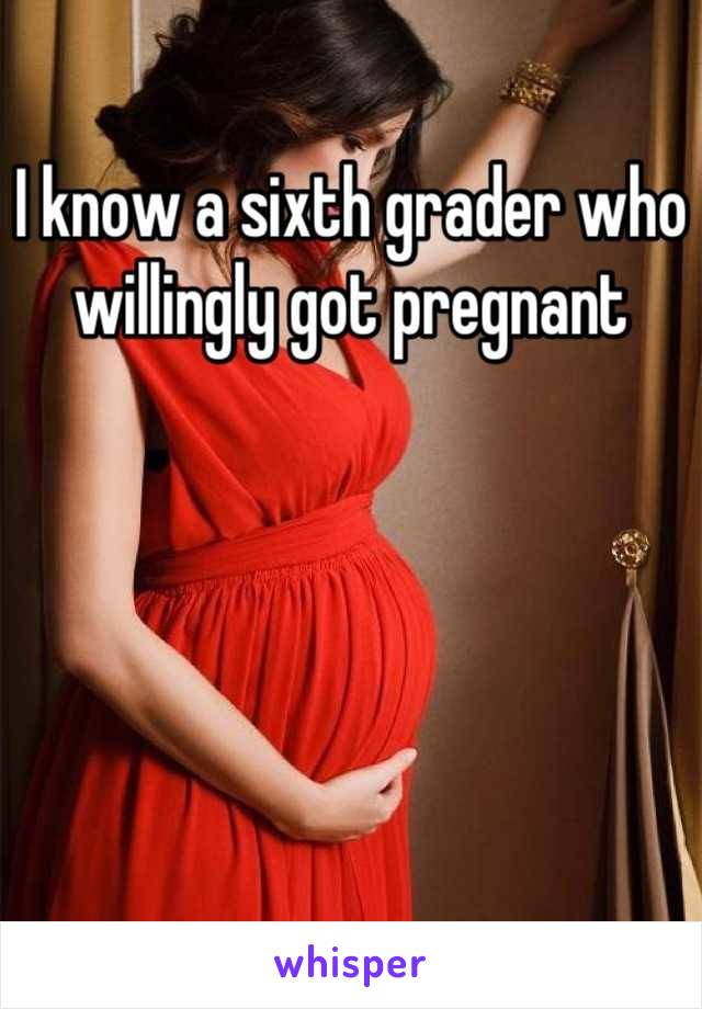 I know a sixth grader who willingly got pregnant