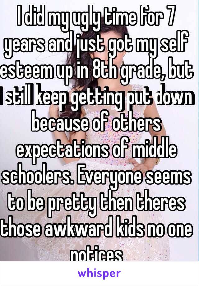 I did my ugly time for 7 years and just got my self esteem up in 8th grade, but i still keep getting put down because of others expectations of middle schoolers. Everyone seems to be pretty then theres those awkward kids no one notices
