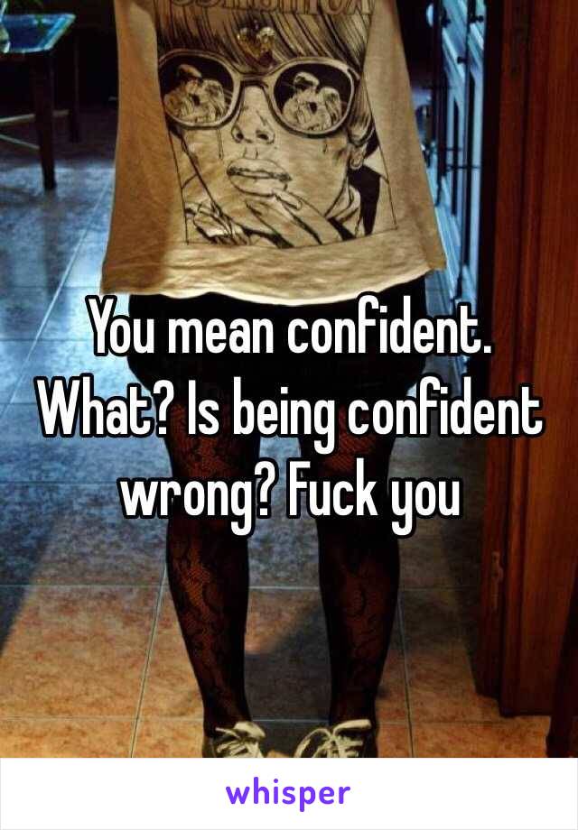 You mean confident.
What? Is being confident wrong? Fuck you