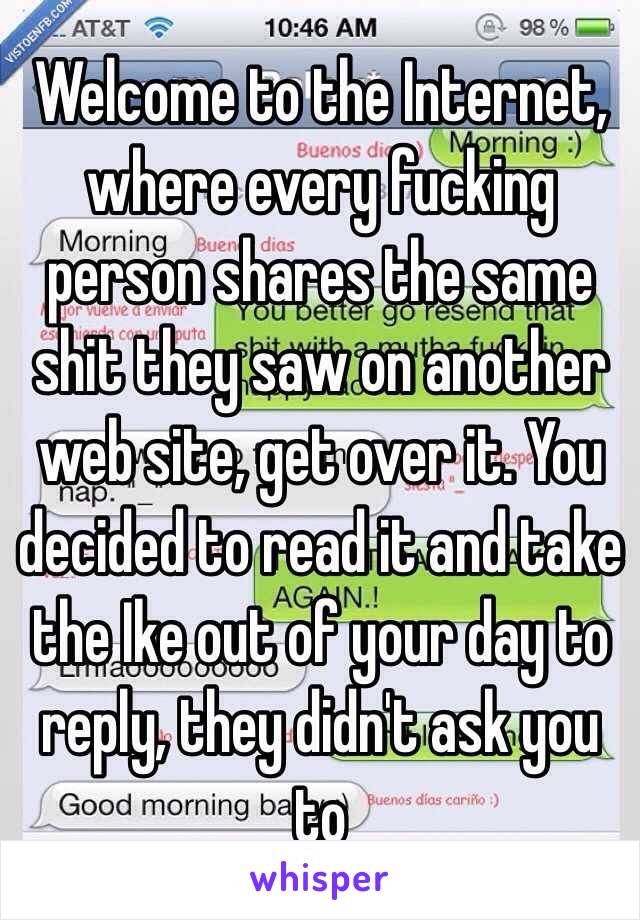 Welcome to the Internet, where every fucking person shares the same shit they saw on another web site, get over it. You decided to read it and take the Ike out of your day to reply, they didn't ask you to 