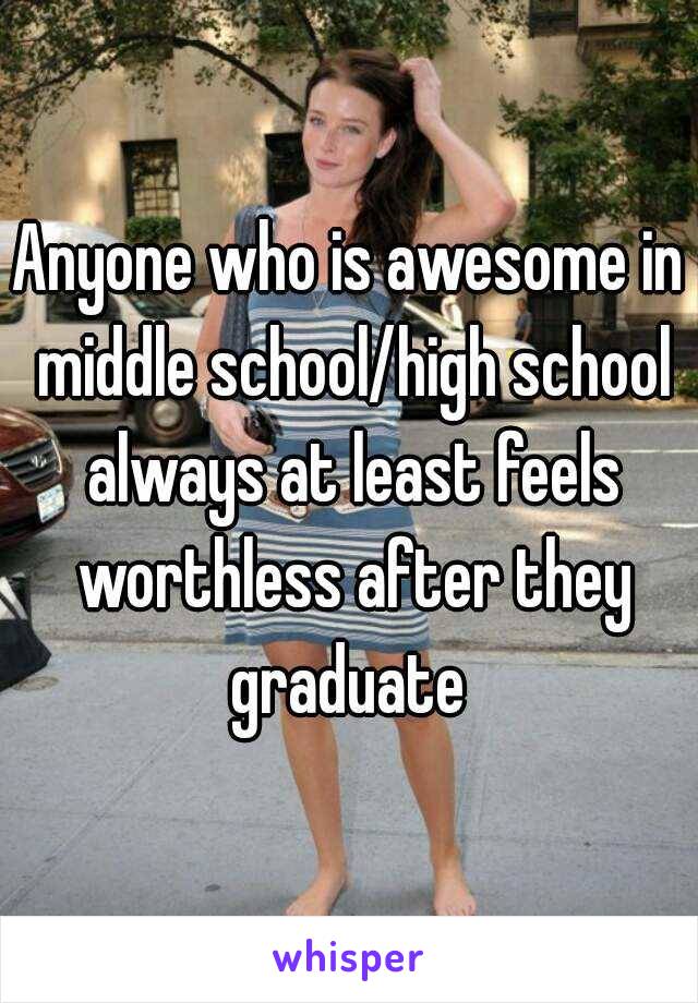 Anyone who is awesome in middle school/high school always at least feels worthless after they graduate 