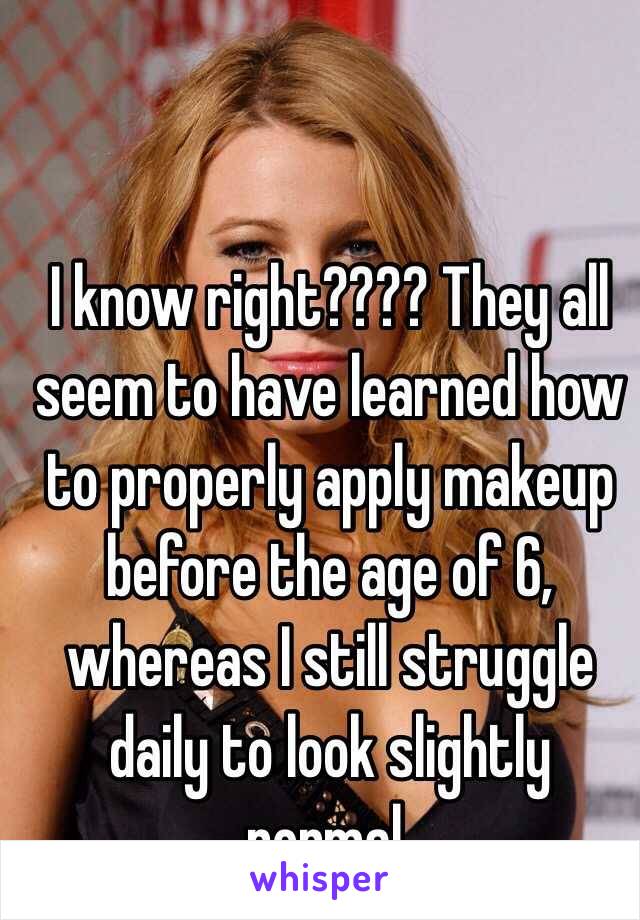 I know right???? They all seem to have learned how to properly apply makeup before the age of 6, whereas I still struggle daily to look slightly normal. 