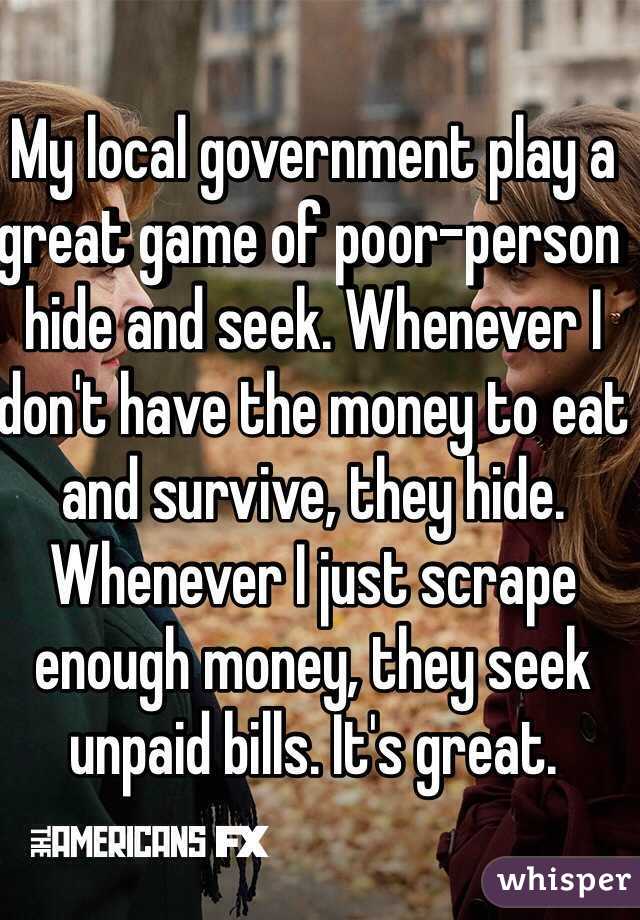 My local government play a great game of poor-person hide and seek. Whenever I don't have the money to eat and survive, they hide. Whenever I just scrape enough money, they seek unpaid bills. It's great.