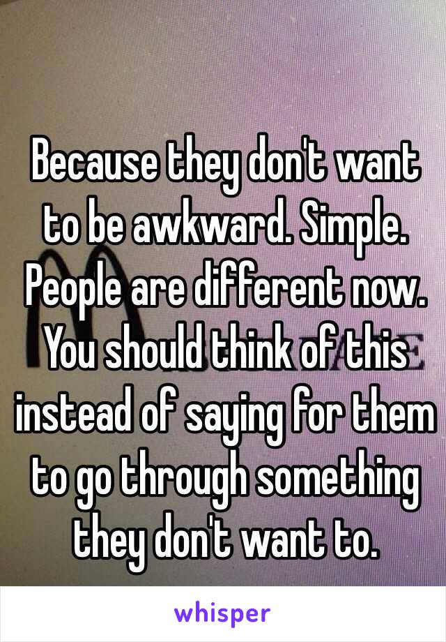 Because they don't want to be awkward. Simple. People are different now. You should think of this instead of saying for them to go through something they don't want to.