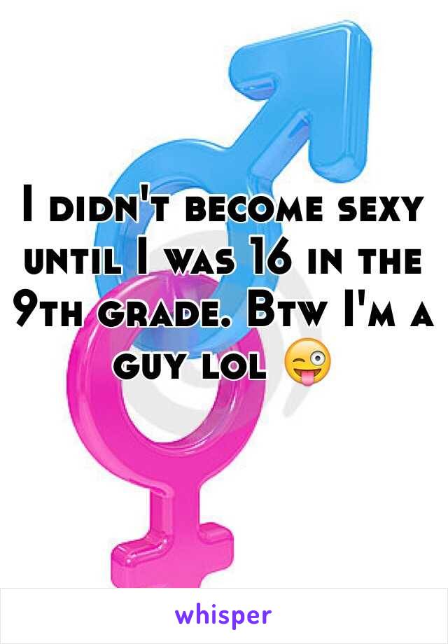 I didn't become sexy until I was 16 in the 9th grade. Btw I'm a guy lol 😜