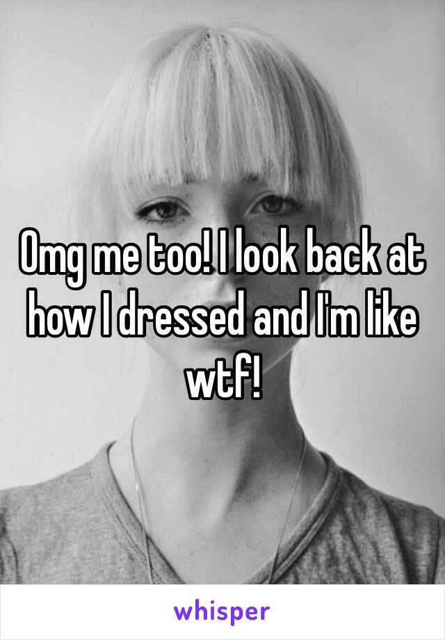 Omg me too! I look back at how I dressed and I'm like wtf! 